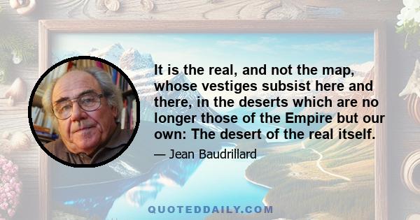 It is the real, and not the map, whose vestiges subsist here and there, in the deserts which are no longer those of the Empire but our own: The desert of the real itself.