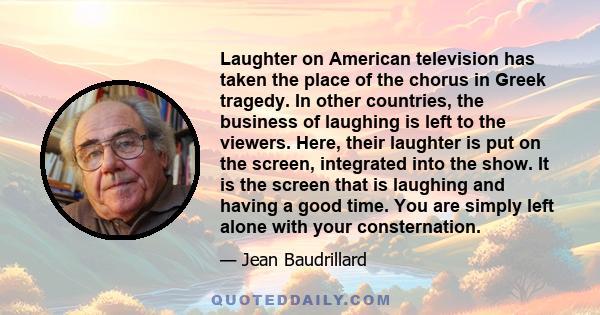 Laughter on American television has taken the place of the chorus in Greek tragedy. In other countries, the business of laughing is left to the viewers. Here, their laughter is put on the screen, integrated into the