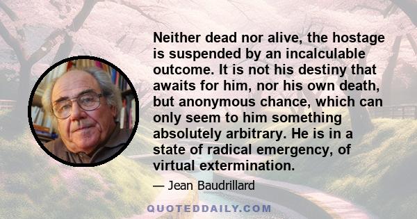 Neither dead nor alive, the hostage is suspended by an incalculable outcome. It is not his destiny that awaits for him, nor his own death, but anonymous chance, which can only seem to him something absolutely arbitrary. 