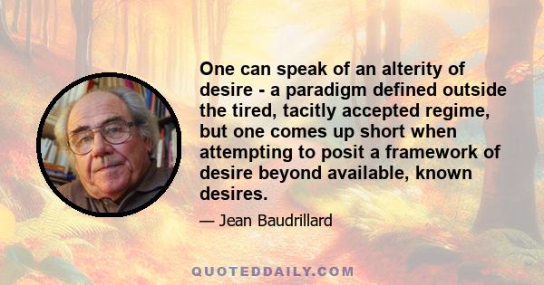 One can speak of an alterity of desire - a paradigm defined outside the tired, tacitly accepted regime, but one comes up short when attempting to posit a framework of desire beyond available, known desires.