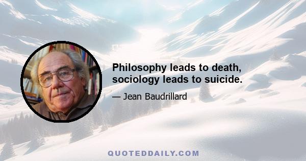 Philosophy leads to death, sociology leads to suicide.