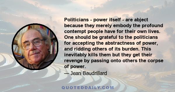 Politicians - power itself - are abject because they merely embody the profound contempt people have for their own lives. One should be grateful to the politicians for accepting the abstractness of power, and ridding