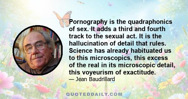 Pornography is the quadraphonics of sex. It adds a third and fourth track to the sexual act. It is the hallucination of detail that rules. Science has already habituated us to this microscopics, this excess of the real