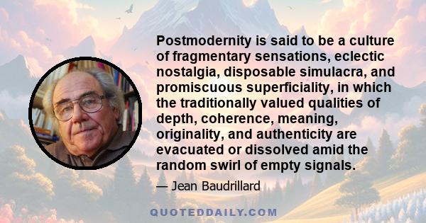 Postmodernity is said to be a culture of fragmentary sensations, eclectic nostalgia, disposable simulacra, and promiscuous superficiality, in which the traditionally valued qualities of depth, coherence, meaning,