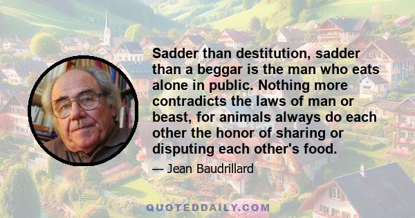 Sadder than destitution, sadder than a beggar is the man who eats alone in public. Nothing more contradicts the laws of man or beast, for animals always do each other the honor of sharing or disputing each other's food.