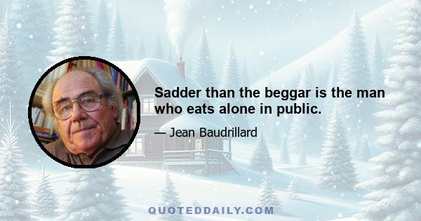 Sadder than the beggar is the man who eats alone in public.