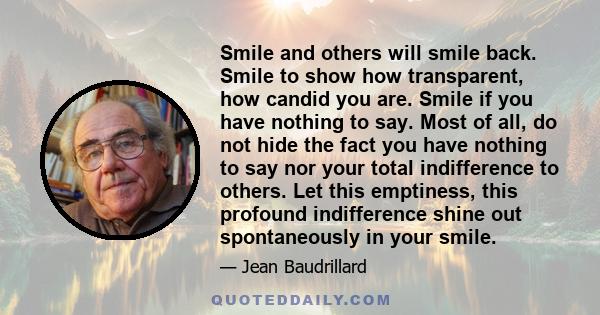 Smile and others will smile back. Smile to show how transparent, how candid you are. Smile if you have nothing to say. Most of all, do not hide the fact you have nothing to say nor your total indifference to others. Let 