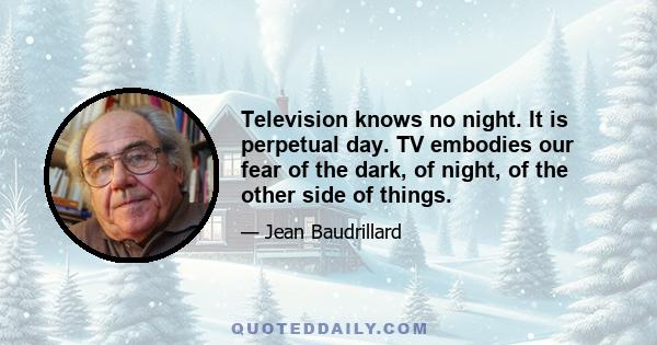 Television knows no night. It is perpetual day. TV embodies our fear of the dark, of night, of the other side of things.