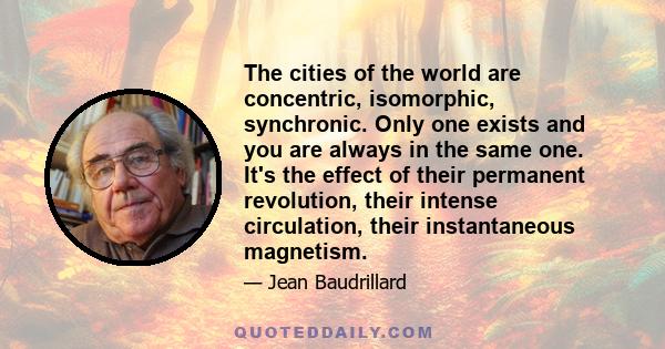 The cities of the world are concentric, isomorphic, synchronic. Only one exists and you are always in the same one. It's the effect of their permanent revolution, their intense circulation, their instantaneous magnetism.