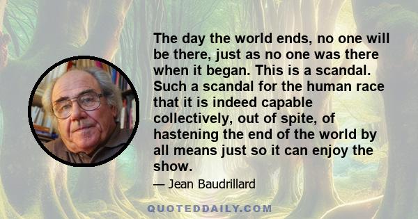 The day the world ends, no one will be there, just as no one was there when it began. This is a scandal. Such a scandal for the human race that it is indeed capable collectively, out of spite, of hastening the end of