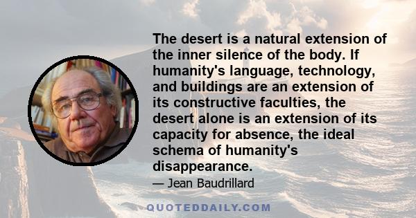 The desert is a natural extension of the inner silence of the body. If humanity's language, technology, and buildings are an extension of its constructive faculties, the desert alone is an extension of its capacity for