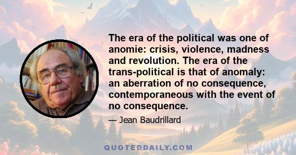 The era of the political was one of anomie: crisis, violence, madness and revolution. The era of the trans-political is that of anomaly: an aberration of no consequence, contemporaneous with the event of no consequence.