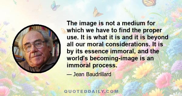 The image is not a medium for which we have to find the proper use. It is what it is and it is beyond all our moral considerations. It is by its essence immoral, and the world's becoming-image is an immoral process.