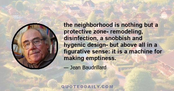 the neighborhood is nothing but a protective zone- remodeling, disinfection, a snobbish and hygenic design- but above all in a figurative sense: it is a machine for making emptiness.