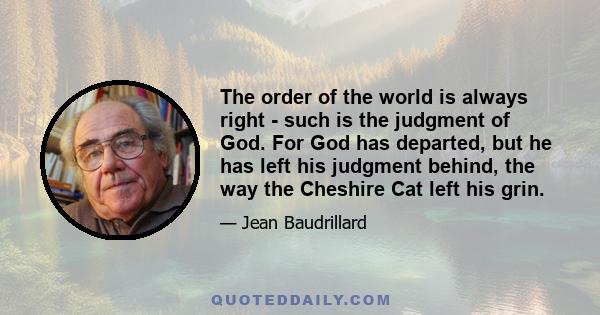 The order of the world is always right - such is the judgment of God. For God has departed, but he has left his judgment behind, the way the Cheshire Cat left his grin.