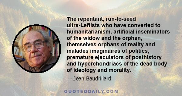 The repentant, run-to-seed ultra-Leftists who have converted to humanitarianism, artificial inseminators of the widow and the orphan, themselves orphans of reality and malades imaginaires of politics, premature