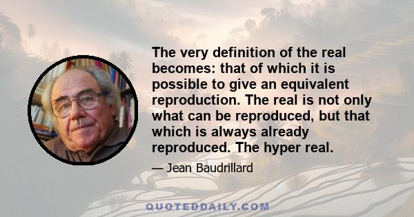 The very definition of the real becomes: that of which it is possible to give an equivalent reproduction. The real is not only what can be reproduced, but that which is always already reproduced. The hyper real.