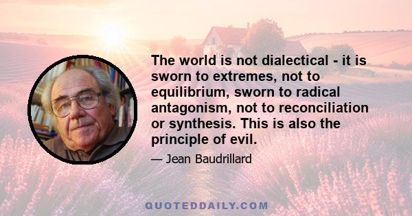 The world is not dialectical - it is sworn to extremes, not to equilibrium, sworn to radical antagonism, not to reconciliation or synthesis. This is also the principle of evil.