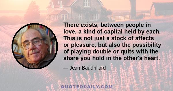 There exists, between people in love, a kind of capital held by each. This is not just a stock of affects or pleasure, but also the possibility of playing double or quits with the share you hold in the other's heart.