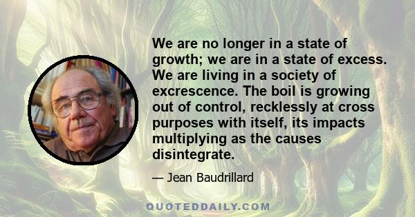 We are no longer in a state of growth; we are in a state of excess. We are living in a society of excrescence. The boil is growing out of control, recklessly at cross purposes with itself, its impacts multiplying as the 