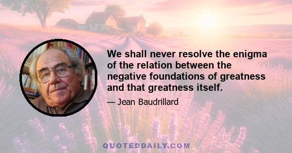 We shall never resolve the enigma of the relation between the negative foundations of greatness and that greatness itself.