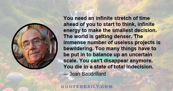 You need an infinite stretch of time ahead of you to start to think, infinite energy to make the smallest decision. The world is getting denser. The immense number of useless projects is bewildering. Too many things