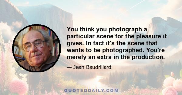 You think you photograph a particular scene for the pleasure it gives. In fact it's the scene that wants to be photographed. You're merely an extra in the production.