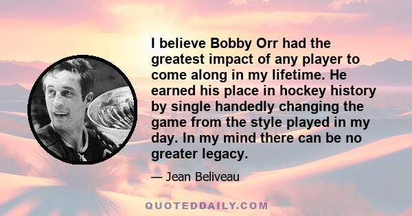 I believe Bobby Orr had the greatest impact of any player to come along in my lifetime. He earned his place in hockey history by single handedly changing the game from the style played in my day. In my mind there can be 