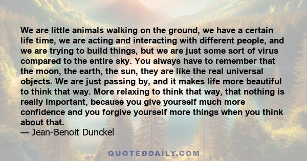 We are little animals walking on the ground, we have a certain life time, we are acting and interacting with different people, and we are trying to build things, but we are just some sort of virus compared to the entire 