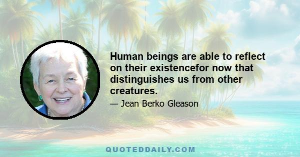 Human beings are able to reflect on their existencefor now that distinguishes us from other creatures.