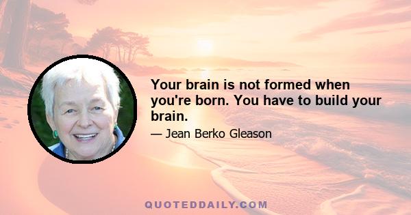 Your brain is not formed when you're born. You have to build your brain.