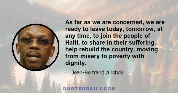 As far as we are concerned, we are ready to leave today, tomorrow, at any time, to join the people of Haiti, to share in their suffering, help rebuild the country, moving from misery to poverty with dignity.