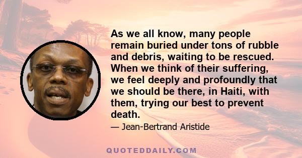 As we all know, many people remain buried under tons of rubble and debris, waiting to be rescued. When we think of their suffering, we feel deeply and profoundly that we should be there, in Haiti, with them, trying our