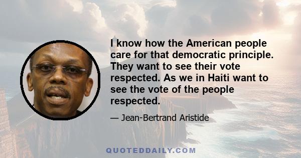 I know how the American people care for that democratic principle. They want to see their vote respected. As we in Haiti want to see the vote of the people respected.