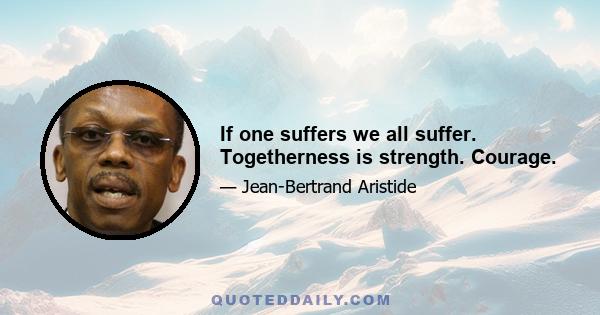 If one suffers we all suffer. Togetherness is strength. Courage.