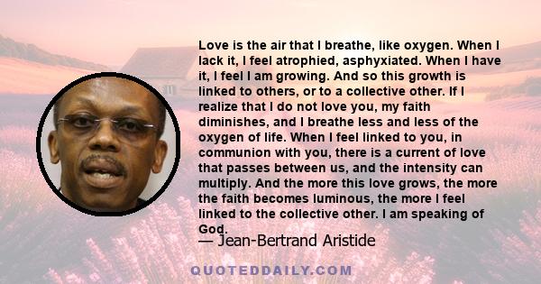 Love is the air that I breathe, like oxygen. When I lack it, I feel atrophied, asphyxiated. When I have it, I feel I am growing. And so this growth is linked to others, or to a collective other. If I realize that I do