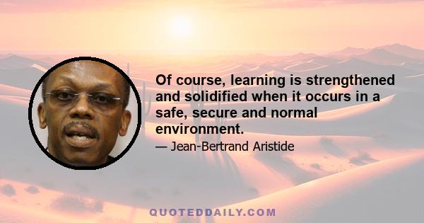 Of course, learning is strengthened and solidified when it occurs in a safe, secure and normal environment.