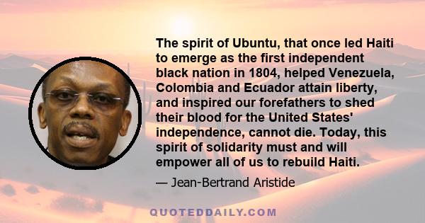 The spirit of Ubuntu, that once led Haiti to emerge as the first independent black nation in 1804, helped Venezuela, Colombia and Ecuador attain liberty, and inspired our forefathers to shed their blood for the United