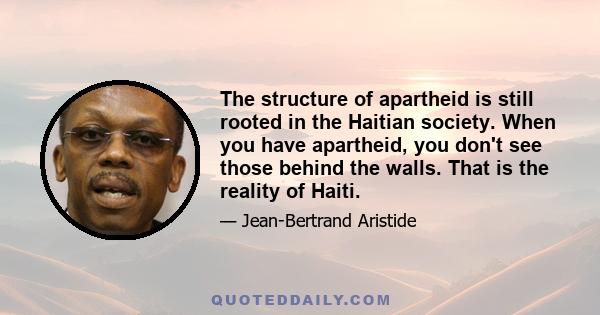 The structure of apartheid is still rooted in the Haitian society. When you have apartheid, you don't see those behind the walls. That is the reality of Haiti.