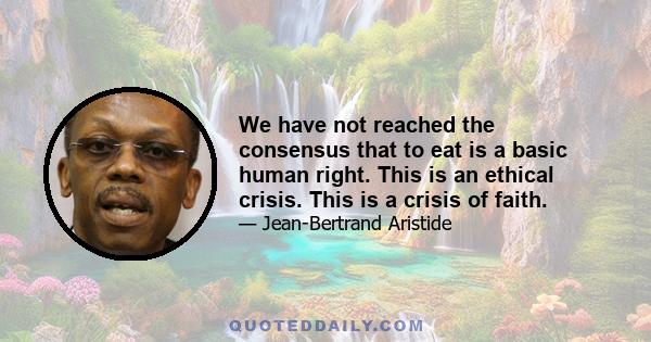 We have not reached the consensus that to eat is a basic human right. This is an ethical crisis. This is a crisis of faith.