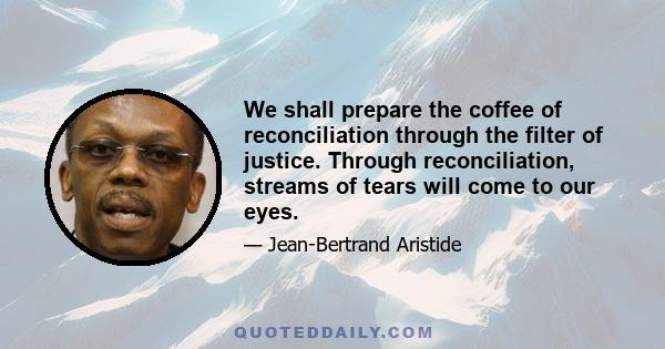 We shall prepare the coffee of reconciliation through the filter of justice. Through reconciliation, streams of tears will come to our eyes.