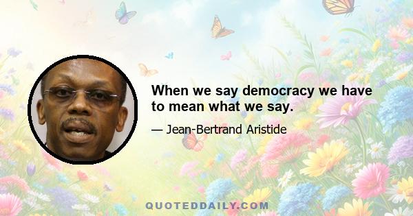 When we say democracy we have to mean what we say.