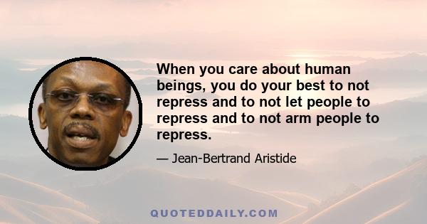 When you care about human beings, you do your best to not repress and to not let people to repress and to not arm people to repress.