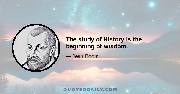 The study of History is the beginning of wisdom.