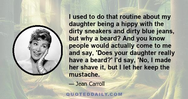 I used to do that routine about my daughter being a hippy with the dirty sneakers and dirty blue jeans, but why a beard? And you know people would actually come to me and say, 'Does your daughter really have a beard?'