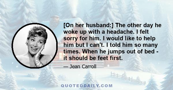 [On her husband:] The other day he woke up with a headache. I felt sorry for him. I would like to help him but I can't. I told him so many times. When he jumps out of bed - it should be feet first.