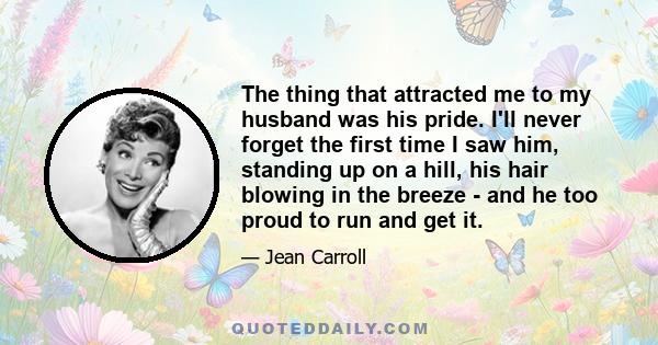 The thing that attracted me to my husband was his pride. I'll never forget the first time I saw him, standing up on a hill, his hair blowing in the breeze - and he too proud to run and get it.