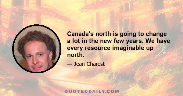 Canada's north is going to change a lot in the new few years. We have every resource imaginable up north.