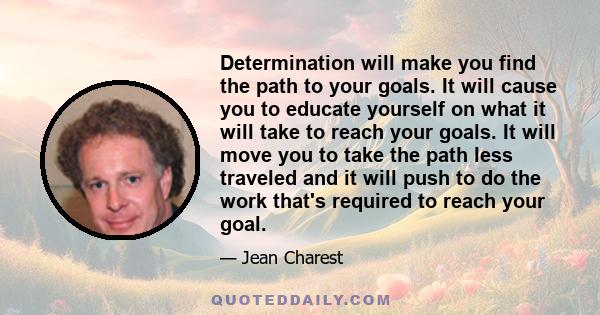 Determination will make you find the path to your goals. It will cause you to educate yourself on what it will take to reach your goals. It will move you to take the path less traveled and it will push to do the work