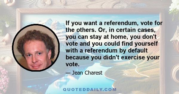 If you want a referendum, vote for the others. Or, in certain cases, you can stay at home, you don't vote and you could find yourself with a referendum by default because you didn't exercise your vote.